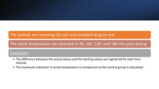 The animals are receiving the test and standard drug by oral
The rectal temperature are recorded in 30-, 60-, 120- and 180-min post dosing
Evaluation :
• The difference between the actual values and the starting values are registered for each time
interval.
• The maximum reduction in rectal temperature in comparison to the control group is calculated.
 