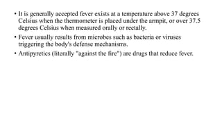 • It is generally accepted fever exists at a temperature above 37 degrees
Celsius when the thermometer is placed under the armpit, or over 37.5
degrees Celsius when measured orally or rectally.
• Fever usually results from microbes such as bacteria or viruses
triggering the body's defense mechanisms.
• Antipyretics (literally "against the fire") are drugs that reduce fever.
 
