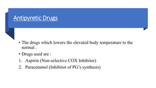 Antipyretic Drugs
• The drugs which lowers the elevated body temperature to the
normal .
• Drugs used are :
1. Aspirin (Non-selective COX Inhibitor)
2. Paracetamol (Inhibitor of PG’s synthesis)
 