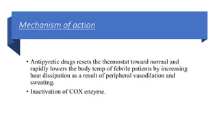 Mechanism of action
• Antipyretic drugs resets the thermostat toward normal and
rapidly lowers the body temp of febrile patients by increasing
heat dissipation as a result of peripheral vasodilation and
sweating.
• Inactivation of COX enzyme.
 