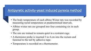Antipyretic activity-yeast induced pyrexia method
• The body temperature of each albino Wistar rats was recorded by
measuring rectal temperature at predetermined intervals.
• Albino wistar rats are grouped into four containing six in each
group.
• The rats are trained to remain quiet in a restraint cage.
• A thermistor probe is inserted 3 to 4 cm into the rectum and
fastened to the tail by adhesive tape.
• Temperature is recorded on a thermometer.
 