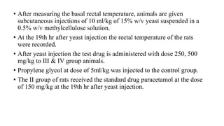 • After measuring the basal rectal temperature, animals are given
subcutaneous injections of 10 ml/kg of 15% w/v yeast suspended in a
0.5% w/v methylcellulose solution.
• At the 19th hr after yeast injection the rectal temperature of the rats
were recorded.
• After yeast injection the test drug is administered with dose 250, 500
mg/kg to III & IV group animals.
• Propylene glycol at dose of 5ml/kg was injected to the control group.
• The II group of rats received the standard drug paracetamol at the dose
of 150 mg/kg at the 19th hr after yeast injection.
 