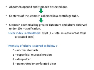 • Abdomen opened and stomach dissected out. 
• Contents of the stomach collected in a centrifuge tube. 
• Stomach opened along greater curvature and ulcers observed 
under 10x magnification. 
Ulcer index is calculated : 10/X (X = Total mucosal area/ total 
ulcerated area) 
Intensity of ulcers is scored as below :- 
0 – normal stomach 
1 – superficial mucosal erosion 
2 – deep ulcer 
3 – penetrated or perforated ulcer 
 