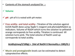 • Contents of the stomach analyzed for :- 
 Volume 
 pH : pH of it is noted with pH meter. 
 Free acidity and total acidity : Titration of the solution against 
0.01N NaOH done using Topfer’s reagent and phenolphthalein as 
indicators. Volume of NaOH which turns the solution to yellowish 
orange corresponds to free acidity. Titration is continued till 
solution turns pink. The total volume of NaOH used up 
corresponds to total acidity. 
Acidity(meq/l/100g) = (Vol of NaOH X Normality x 100)/0.1 
 Mucin and prostaglandin levels can be estimated to detect 
cytoprotective effects. 
 
