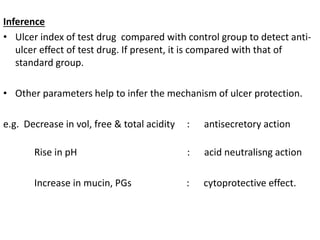 Inference 
• Ulcer index of test drug compared with control group to detect anti-ulcer 
effect of test drug. If present, it is compared with that of 
standard group. 
• Other parameters help to infer the mechanism of ulcer protection. 
e.g. Decrease in vol, free & total acidity : antisecretory action 
Rise in pH : acid neutralisng action 
Increase in mucin, PGs : cytoprotective effect. 
 