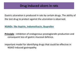 Drug induced ulcers in rats 
Gastric ulceration is produced in rats by certain drugs. The ability of 
the test drug to protect against the ulceration is observed. 
NSAIDs like Aspirin, Indomethacin, Ibuprofen 
Principle : inhibition of endogenous prostaglandin production and 
consequent loss of gastric mucosal defence. 
Important model for identifying drugs that could be effective in 
NSAID induced gastropathy. 
 