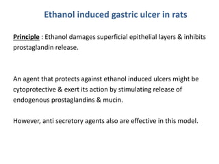 Ethanol induced gastric ulcer in rats 
Principle : Ethanol damages superficial epithelial layers & inhibits 
prostaglandin release. 
An agent that protects against ethanol induced ulcers might be 
cytoprotective & exert its action by stimulating release of 
endogenous prostaglandins & mucin. 
However, anti secretory agents also are effective in this model. 
 