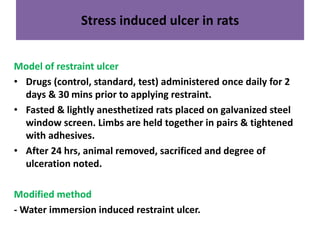 Stress induced ulcer in rats 
Model of restraint ulcer 
• Drugs (control, standard, test) administered once daily for 2 
days & 30 mins prior to applying restraint. 
• Fasted & lightly anesthetized rats placed on galvanized steel 
window screen. Limbs are held together in pairs & tightened 
with adhesives. 
• After 24 hrs, animal removed, sacrificed and degree of 
ulceration noted. 
Modified method 
-Water immersion induced restraint ulcer. 
 