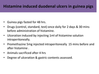 Histamine induced duodenal ulcers in guinea pigs 
• Guinea pigs fasted for 48 hrs. 
• Drugs (control, standard, test) once daily for 2 days & 30 mins 
before administration of histamine. 
• Ulceration induced by injecting 1ml of histamine solution 
intraperitoneally. 
• Promethazine 5mg injected intraperitoneally 15 mins before and 
after histamine . 
• Animals sacrificed after 4 hrs 
• Degree of ulceration & gastric contents assessed. 
 
