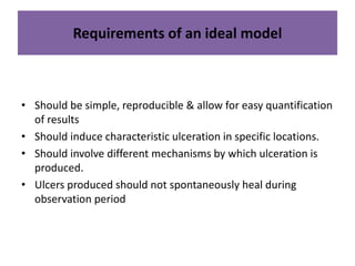 Requirements of an ideal model 
• Should be simple, reproducible & allow for easy quantification 
of results 
• Should induce characteristic ulceration in specific locations. 
• Should involve different mechanisms by which ulceration is 
produced. 
• Ulcers produced should not spontaneously heal during 
observation period 
 