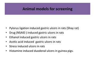 Animal models for screening 
• Pylorus ligation induced gastric ulcers in rats (Shay rat) 
• Drug (NSAID ) induced gastric ulcers in rats 
• Ethanol induced gastric ulcers in rats 
• Acetic acid induced gastric ulcers in rats 
• Stress induced ulcers in rats 
• Histamine induced duodenal ulcers in guinea pigs. 
 