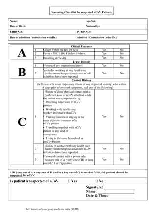 Ref: Society of emergency medicine india (SEMI)
Screening Checklist for suspected nCoV Patients
Patient Information:
Name: Age/Sex:
UHID NO.: IP / OP NO.:
Date of admission / consultation with Dr.: Admitted / Consultation Under Dr.:
Date of Birth: Nationality:
A
Clinical Features
1 Cough within the last 10 days Yes No
2 Fever > 38 C / 100 F in last 10 days Yes No
3 Breathing difficulty Yes No
B
Travel History
1 History of any international travel Yes No
2
Visited or working at any health care
facility where hospital-associated nCoV
infections have been reported
Yes No
C
Contact History
(A Person with acute respiratory illness of any degree of severity, who within
14 days prior of onset of symptoms, had any of the following)
1
History of close physical contact with a
confirmed case of nCoV infection while
the patient was symptomatic, eg:
Yes No
• Providing direct care to nCoV
patients
• Working with health care
workers infected with nCoV
• Visiting patients or staying in the
same close environment of a
nCoV patient
• Travelling together with nCoV
patient in any kind of
conveyance
• Living in the same household as
a nCov Patient
2
History of contact with any health care
facility where hospital-associated nCoV
infections have been reported
Yes No
3
History of contact with a person who
has (any one of A + any one of B) or (any
one of C 1 or 2) positive
Yes No
**If (Any one of A + any one of B) and/or (Any one of C) is marked YES, this patient should be
suspected for nCoV.
Is patient is suspected of nCoV Yes No
Signature: _________________
Name: ____________________
Date & Time: ______________
 