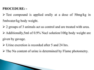 PROCEDURE: -
 Test compound is applied orally at a dose of 50mg/kg in
5mlwater/kg body weight.
 2 groups of 3 animals act as control and are treated with urea.
 Additionally,5ml of 0.9% Nacl solution/100g body weight are
given by gavage.
 Urine excretion is recorded after 5 and 24 hrs.
 The Na content of urine is determined by Flame photometry.
 