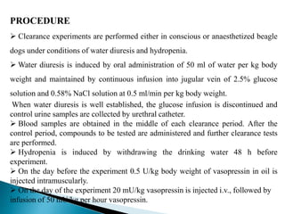 PROCEDURE
 Clearance experiments are performed either in conscious or anaesthetized beagle
dogs under conditions of water diuresis and hydropenia.
 Water diuresis is induced by oral administration of 50 ml of water per kg body
weight and maintained by continuous infusion into jugular vein of 2.5% glucose
solution and 0.58% NaCl solution at 0.5 ml/min per kg body weight.
When water diuresis is well established, the glucose infusion is discontinued and
control urine samples are collected by urethral catheter.
 Blood samples are obtained in the middle of each clearance period. After the
control period, compounds to be tested are administered and further clearance tests
are performed.
 Hydropenia is induced by withdrawing the drinking water 48 h before
experiment.
 On the day before the experiment 0.5 U/kg body weight of vasopressin in oil is
injected intramuscularly.
 On the day of the experiment 20 mU/kg vasopressin is injected i.v., followed by
infusion of 50 mU/kg per hour vasopressin.
 