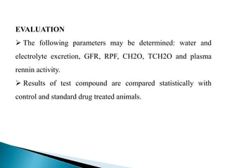 EVALUATION
 The following parameters may be determined: water and
electrolyte excretion, GFR, RPF, CH2O, TCH2O and plasma
rennin activity.
 Results of test compound are compared statistically with
control and standard drug treated animals.
 