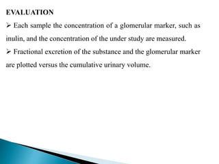 EVALUATION
 Each sample the concentration of a glomerular marker, such as
inulin, and the concentration of the under study are measured.
 Fractional excretion of the substance and the glomerular marker
are plotted versus the cumulative urinary volume.
 