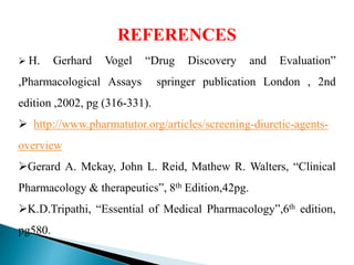REFERENCES
 H. Gerhard Vogel “Drug Discovery and Evaluation”
,Pharmacological Assays springer publication London , 2nd
edition ,2002, pg (316-331).
 http://www.pharmatutor.org/articles/screening-diuretic-agents-
overview
Gerard A. Mckay, John L. Reid, Mathew R. Walters, “Clinical
Pharmacology & therapeutics”, 8th Edition,42pg.
K.D.Tripathi, “Essential of Medical Pharmacology”,6th edition,
pg580.
 
