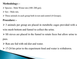Methodology: -
 Species - Male Wistar rats (100–200 gm).
 Sex - Male rats.
 Three animals in each group both in test and control (4 Groups).
Procedure: -
 3 animals per group are placed in metabolic cages provided with a
wire mesh bottom and funnel to collect the urine.
 SS sieves are placed in the funnel to retain feces but allow urine to
pass.
 Rats are fed with std diet and water.
 17-24 hrs prior to the experiment food and water is withdrawn.
 