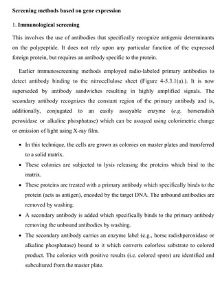Screening methods based on gene expression
1. Immunological screening
This involves the use of antibodies that specifically recognize antigenic determinants
on the polypeptide. It does not rely upon any particular function of the expressed
foreign protein, but requires an antibody specific to the protein.
Earlier immunoscreening methods employed radio-labeled primary antibodies to
detect antibody binding to the nitrocellulose sheet (Figure 4-5.3.1(a).). It is now
superseded by antibody sandwiches resulting in highly amplified signals. The
secondary antibody recognizes the constant region of the primary antibody and is,
additionally, conjugated to an easily assayable enzyme (e.g. horseradish
peroxidase or alkaline phosphatase) which can be assayed using colorimetric change
or emission of light using X-ray film.
 In this technique, the cells are grown as colonies on master plates and transferred
to a solid matrix.
 These colonies are subjected to lysis releasing the proteins which bind to the
matrix.
 These proteins are treated with a primary antibody which specifically binds to the
protein (acts as antigen), encoded by the target DNA. The unbound antibodies are
removed by washing.
 A secondary antibody is added which specifically binds to the primary antibody
removing the unbound antibodies by washing.
 The secondary antibody carries an enzyme label (e.g., horse radishperoxidase or
alkaline phosphatase) bound to it which converts colorless substrate to colored
product. The colonies with positive results (i.e. colored spots) are identified and
subcultured from the master plate.
 