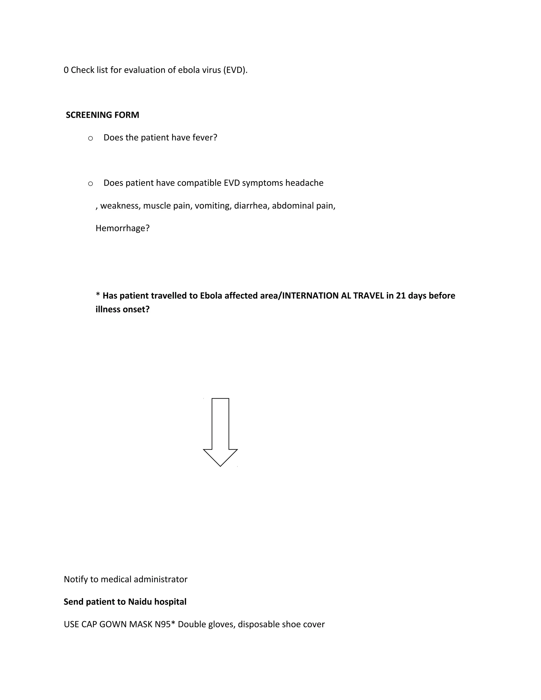 0 Check list for evaluation of ebola virus (EVD).
SCREENING FORM
o Does the patient have fever?
o Does patient have compatible EVD symptoms headache
, weakness, muscle pain, vomiting, diarrhea, abdominal pain,
Hemorrhage?
* Has patient travelled to Ebola affected area/INTERNATION AL TRAVEL in 21 days before
illness onset?
Notify to medical administrator
Send patient to Naidu hospital
USE CAP GOWN MASK N95* Double gloves, disposable shoe cover