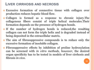 LIVER CIRRHOSIS AND NECROSIS
 Excessive formation of connective tissue with collagen over
production reduces hepatic blood flow.
 Collagen is formed as a response to chronic injury.The
collagenous fibers consist of triple helical molecules.Their
formation depends on the presence of hydrogen bonds.
 If the number of hydrogen bonds is reduced,the resulting
collagen can not form the triple helix and is degraded instead of
being deposited in the extracellular matrix.
 The aim of fibrosuppressive compounds is to reduce only the
excessive formation of insoluble collagen.
 Fibrosuppressive effects by inhibition of proline hydroxylation
can be screened with in vitro methods, however, the desired
organ specificity has to be tested in models of liver cirrhosis and
fibrosis in vivo.
11
 