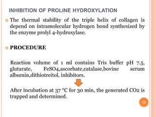 INHIBITION OF PROLINE HYDROXYLATION
 The thermal stability of the triple helix of collagen is
depend on intramolecular hydrogen bond synthesized by
the enzyme prolyl 4-hydroxylase.
 PROCEDURE
Reaction volume of 1 ml contains Tris buffer pH 7.5,
glutarate, FeSO4,ascorbate,catalase,bovine serum
albumin,dithiotreitol, inhibitors.
After incubation at 37 °C for 30 min, the generated CO2 is
trapped and determined.
12
 