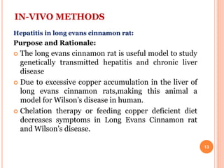 IN-VIVO METHODS
Hepatitis in long evans cinnamon rat:
Purpose and Rationale:
 The long evans cinnamon rat is useful model to study
genetically transmitted hepatitis and chronic liver
disease
 Due to excessive copper accumulation in the liver of
long evans cinnamon rats,making this animal a
model for Wilson’s disease in human.
 Chelation therapy or feeding copper deficient diet
decreases symptoms in Long Evans Cinnamon rat
and Wilson’s disease.
13
 