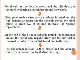 Portal vein as the hepatic artery and the bile duct are
occluded by placing a tourniquet around the vessels.
Blood pressure is measured via a catheter inserted into the
right femoral artery.During the ischemic period, 0.7 ml of
saline is given i.v. at 20-min intervals for volume
replacement.
At the end of the 60-min ischemic period, the tourniquet
around the portal vein, hepatic artery and the bile duct is
removed in order to reestablish blood flow to the liver.
The abdominal incision is then closed and the animals
receive either saline (nontreated) or the drug. 16
 