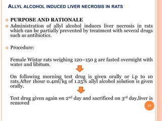 ALLYL ALCOHOL INDUCED LIVER NECROSIS IN RATS
 PURPOSE AND RATIONALE
 Administration of allyl alcohol induces liver necrosis in rats
which can be partially prevented by treatment with several drugs
such as antibiotics.
 Procedure:
Female Wistar rats weighing 120–150 g are fasted overnight with
water and libitum.
On following morning test drug is given orally or i.p to 10
rats.After 1hour 0.4ml/kg of 1.25% allyl alcohol solution is given
orally.
Test drug given again on 2nd day and sacrificed on 3rd day,liver is
removed 17
 