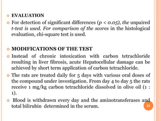  EVALUATION
 For detection of significant differences (p < 0.05), the unpaired
t-test is used. For comparison of the scores in the histological
evaluation, chi-square test is used.
 MODIFICATIONS OF THE TEST
 Instead of chronic intoxication with carbon tetrachloride
resulting in liver fibrosis, acute Hepatocellular damage can be
achieved by short term application of carbon tetrachloride.
 The rats are treated daily for 5 days with various oral doses of
the compound under investigation. From day 4 to day 5 the rats
receive 1 mg/kg carbon tetrachloride dissolved in olive oil (1 :
1).
 Blood is withdrawn every day and the aminotransferases and
total bilirubin determined in the serum. 21
 