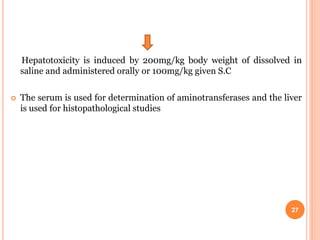 Hepatotoxicity is induced by 200mg/kg body weight of dissolved in
saline and administered orally or 100mg/kg given S.C
 The serum is used for determination of aminotransferases and the liver
is used for histopathological studies
27
 