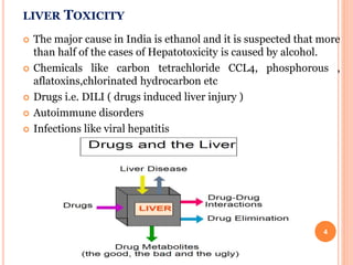 LIVER TOXICITY
 The major cause in India is ethanol and it is suspected that more
than half of the cases of Hepatotoxicity is caused by alcohol.
 Chemicals like carbon tetrachloride CCL4, phosphorous ,
aflatoxins,chlorinated hydrocarbon etc
 Drugs i.e. DILI ( drugs induced liver injury )
 Autoimmune disorders
 Infections like viral hepatitis
4
 