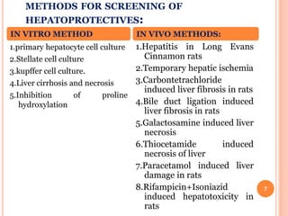 METHODS FOR SCREENING OF
HEPATOPROTECTIVES:
7
1.primary hepatocyte cell culture
2.Stellate cell culture
3.kupffer cell culture.
4.Liver cirrhosis and necrosis
5.Inhibition of proline
hydroxylation
1.Hepatitis in Long Evans
Cinnamon rats
2.Temporary hepatic ischemia
3.Carbontetrachloride
induced liver fibrosis in rats
4.Bile duct ligation induced
liver fibrosis in rats
5.Galactosamine induced liver
necrosis
6.Thiocetamide induced
necrosis of liver
7.Paracetamol induced liver
damage in rats
8.Rifampicin+Isoniazid
induced hepatotoxicity in
rats
IN VITRO METHOD IN VIVO METHODS:
 