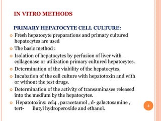 IN VITRO METHODS
PRIMARY HEPATOCYTE CELL CULTURE:
 Fresh hepatocyte preparations and primary cultured
hepatocytes are used
 The basic method :
 Isolation of hepatocytes by perfusion of liver with
collagenase or utilization primary cultured hepatocytes.
 Determination of the viability of the hepatocytes.
 Incubation of the cell culture with hepatotoxin and with
or without the test drugs.
 Determination of the activity of transaminases released
into the medium by the hepatocytes.
 Hepatotoxins: ccl4 , paracetamol , d- galactosamine ,
tert- Butyl hydroperoxide and ethanol.
8
 
