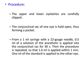 • Procedure:
– The upper and lower eyelashes are carefully
clipped.
– The conjunctival sac of one eye is held open, thus
forming a pocket.
– From a 1 ml syringe with a 22-gauge needle, 0.5
ml of a solution of the anesthetic is applied into
the conjunctival sac for 30 s. Then the procedure
is repeated, so that 1.0 ml is applied within 1 min.
One ml of the standard is applied to the other eye.
 