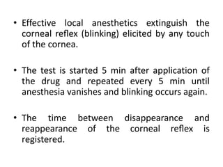 • Effective local anesthetics extinguish the
corneal reﬂex (blinking) elicited by any touch
of the cornea.
• The test is started 5 min after application of
the drug and repeated every 5 min until
anesthesia vanishes and blinking occurs again.
• The time between disappearance and
reappearance of the corneal reﬂex is
registered.
 