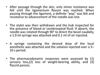 • After passage through the skin, only minor resistance was
felt until the ligamentum ﬂavum was reached. When
passing through the ligament, a deﬁnite “pop” was felt and
resistance to advancement of the needle was lost.
• The stylet was then withdrawn and the hub inspected for
the presence of blood or cerebrospinal ﬂuid. If absent, the
needle was rotated through 90° to direct the bevel caudally,
a 1.0 ml syringe was attached and 0.1 ml of air injected.
• A syringe containing the desired dose of the local
anesthetic was attached and the solution injected over a 5–
10 s period.
• The pharmacodynamic responses were assessed by (1)
sensory loss,(2) loss of weight-bearing ability, and (3)
ﬂaccid paresis.
 