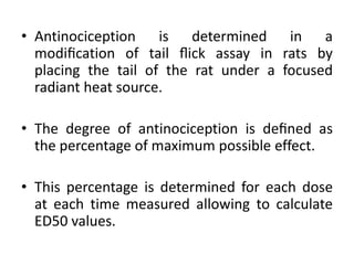 • Antinociception is determined in a
modiﬁcation of tail ﬂick assay in rats by
placing the tail of the rat under a focused
radiant heat source.
• The degree of antinociception is deﬁned as
the percentage of maximum possible effect.
• This percentage is determined for each dose
at each time measured allowing to calculate
ED50 values.
 