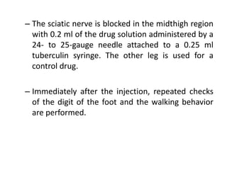 – The sciatic nerve is blocked in the midthigh region
with 0.2 ml of the drug solution administered by a
24- to 25-gauge needle attached to a 0.25 ml
tuberculin syringe. The other leg is used for a
control drug.
– Immediately after the injection, repeated checks
of the digit of the foot and the walking behavior
are performed.
 