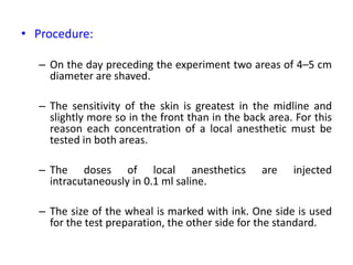 • Procedure:
– On the day preceding the experiment two areas of 4–5 cm
diameter are shaved.
– The sensitivity of the skin is greatest in the midline and
slightly more so in the front than in the back area. For this
reason each concentration of a local anesthetic must be
tested in both areas.
– The doses of local anesthetics are injected
intracutaneously in 0.1 ml saline.
– The size of the wheal is marked with ink. One side is used
for the test preparation, the other side for the standard.
 