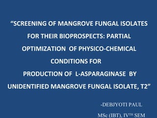 “SCREENING OF MANGROVE FUNGAL ISOLATES
FOR THEIR BIOPROSPECTS: PARTIAL
OPTIMIZATION OF PHYSICO-CHEMICAL
CONDITIONS FOR
PRODUCTION OF L-ASPARAGINASE BY
UNIDENTIFIED MANGROVE FUNGAL ISOLATE, T2”
-DEBJYOTI PAUL
MSc (IBT), IVTH
SEM
 