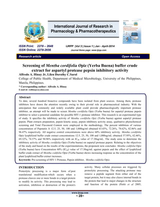 www.ijrpp.com
~ 28~
ISSN Print: 2278 – 2648 IJRPP |Vol 3 | Issue 1 | Jan - April-2014
ISSN Online: 2278-2656 Journal Home page: www.ijrpp.com
Research article Open Access
Screening of Mentha cordifolia Opiz (Yerba Buena) buffer crude
extract for aspartyl protease pepsin inhibitory activity
Alfredo A. Hinay Jr, Lilen Dorothy C.Sarol
College of Public Health, Department of Medical Microbiology, University of the Philippines,
Manila, Philippines.
* Corresponding author: Alfredo A. Hinay
E-mail id: redhinajr@yahoo.com
Abstract
To date, several hundred bioactive compounds have been isolated from plant sources. Among them, protease
inhibitors have drawn the attention recently owing to their pivotal role in pharmaceutical industry. With the
anticipation that commonly and widely available plant could provide pharmacologically important protease
inhibitor, an attempt will be made to screen Mentha cordifolia Opiz (Yerba buena) for aspartyl protease pepsin
inhibitor to select a potential candidate for possible HIV-1 protease inhibitor. This research is an experimental type
of study. It specifies the inhibitory activity of Mentha cordifolia Opiz (Yerba buena) against aspartyl protease
pepsin. Plant extracts preparation, pepsin kinetic assay, pepsin inhibitory activity assay, qualitative phytochemical
screening and Total Flavonoid Content were employed in the methodology. The percent inhibition of various
concentration of Pepstatin A 12.5, 25, 50, 100 and 1,000ug/ml obtained 63.43%, 72.26%, 78.62%, 82.86% and
96.47% respectively. All negative control concentrations were above 60% inhibitory activity. Mentha cordifolia
Opiz lyophilized buffer crude extract concentrations 12.5, 25, 50, 100 and 1,000ug/mL obtained 57.95%, 62.46%,
69.32%, 74.37% and 94.96% respectively with an IC60 value of 17.30ug/mL. The study aims to determine the
inhibitory activity of Mentha cordifolia Opiz (Yerba buena) on aspartyl protease pepsin. Relating to the objectives
of the study and based on the results of the experimentations, the proponent now concludes: Mentha codifolia Opiz
(Yerba buena) have Concentration 60% (IC60) value of 17.30ug/mL against pepsin and the effect of lyophilized
buffer crude extract of Mentha codifolia Opiz (Yerba buena) shows increasing response as the concentration of the
plant lyophilized buffer extract increases.
Keywords: Pre-screening of HIV-1 Protease, Pepsin inhibitor, Mentha codifolia Opiz.
INTRODUCTION
Proteolytic processing is a major form of post
translational modification which occurs when a
protease cleaves one or more bonds in a target protein
to modify its activity. This processing may lead to
activation, inhibition or destruction of the protein's
activity. Many cellular processes are triggered by
proteolytic processing. The attacking protease may
remove a peptide segment from either end of the
target protein, but it may also cleave internal bonds in
the protein that lead to major changes in the structure
and function of the protein (Pettit et al 2005;
International Journal of Research in
Pharmacology & Pharmacotherapeutics
 