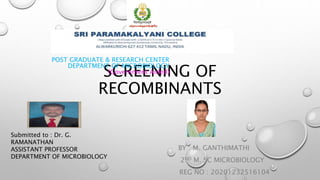 SCREENING OF
RECOMBINANTS
BY : M. GANTHIMATHI
2ND M. SC MICROBIOLOGY
REG NO : 20201232516104
POST GRADUATE & RESEARCH CENTER
DEPARTMENT OF MICROBIOLOGY
(Government Aided)
Submitted to : Dr. G.
RAMANATHAN
ASSISTANT PROFESSOR
DEPARTMENT OF MICROBIOLOGY
 