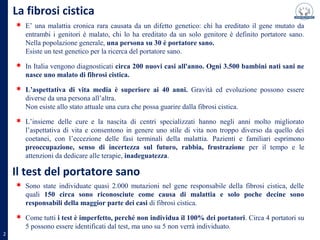 E’ una malattia cronica rara causata da un difetto genetico: chi ha ereditato il gene mutato da
entrambi i genitori è malato, chi lo ha ereditato da un solo genitore è definito portatore sano.
Nella popolazione generale, una persona su 30 è portatore sano.
Esiste un test genetico per la ricerca del portatore sano.
In Italia vengono diagnosticati circa 200 nuovi casi all'anno. Ogni 3.500 bambini nati sani ne
nasce uno malato di fibrosi cistica.
L’aspettativa di vita media è superiore ai 40 anni. Gravità ed evoluzione possono essere
diverse da una persona all’altra.
Non esiste allo stato attuale una cura che possa guarire dalla fibrosi cistica.
L’insieme delle cure e la nascita di centri specializzati hanno negli anni molto migliorato
La fibrosi cistica
L’insieme delle cure e la nascita di centri specializzati hanno negli anni molto migliorato
l’aspettativa di vita e consentono in genere uno stile di vita non troppo diverso da quello dei
coetanei, con l’eccezione delle fasi terminali della malattia. Pazienti e familiari esprimono
preoccupazione, senso di incertezza sul futuro, rabbia, frustrazione per il tempo e le
attenzioni da dedicare alle terapie, inadeguatezza.
2
Il test del portatore sano
Sono state individuate quasi 2.000 mutazioni nel gene responsabile della fibrosi cistica, delle
quali 150 circa sono riconosciute come causa di malattia e solo poche decine sono
responsabili della maggior parte dei casi di fibrosi cistica.
Come tutti i test è imperfetto, perché non individua il 100% dei portatori. Circa 4 portatori su
5 possono essere identificati dal test, ma uno su 5 non verrà individuato.
 