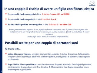 Se entrambi risultano negativi al test il rischio è meno di 1 su 50.000
Se entrambi risultano positivi al test il rischio è 1 su 4
Se uno risulta positivo e uno negativo al test il rischio è 1 su 500 o 700
Se una persona risulta negativa al test, significa che non è portatore sano di fibrosi cistica rispetto alle mutazioni
che il test è in grado di trovare, ma non per le altre mutazioni. Quindi la probabilità di essere portatore,
anche dopo il test, non è da escludere completamente.
In una coppia il rischio di avere un figlio con fibrosi cistica
Possibili scelte per una coppia di portatori sani
Se il test è fatto...
prima di una gravidanza: scegliere di avere figli correndo il rischio di avere un figlio malato,
scegliere di non avere figli, adozione, cambiare partner, usare gameti di donatore, fare diagnosi
pre-impianto.
dopo l’inizio di una gravidanza: non fare comunque diagnosi prenatale, fare diagnosi prenatale
e interrompere la gravidanza se il feto è malato di fibrosi cistica, fare diagnosi prenatale e non
interrompere la gravidanza.
3
 