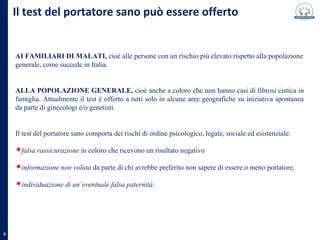 Il test del portatore sano può essere offerto
AI FAMILIARI DI MALATI, cioè alle persone con un rischio più elevato rispetto alla popolazione
generale, come succede in Italia.
ALLA POPOLAZIONE GENERALE, cioè anche a coloro che non hanno casi di fibrosi cistica in
famiglia. Attualmente il test è offerto a tutti solo in alcune aree geografiche su iniziativa spontanea
da parte di ginecologi e/o genetisti.
Il test del portatore sano comporta dei rischi di ordine psicologico, legale, sociale ed esistenziale:
falsa rassicurazione in coloro che ricevono un risultato negativo;
informazione non voluta da parte di chi avrebbe preferito non sapere di essere o meno portatore;
individuazione di un’eventuale falsa paternità.
4
 