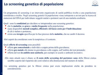 Lo screening genetico di popolazione
Un programma di screening è un intervento organizzato di sanità pubblica rivolto a una popolazione
considerata a rischio. Negli screening genetici la popolazione viene sottoposta a un test per la ricerca di
mutazioni del DNA per individuare soggetti malati o portatori sani di una malattia ereditaria.
Quali sono le condizioni per decidere se intraprendere uno screening genetico:
che la malattia sia grave e molto frequente nella popolazione;
siano disponibili metodi semplici, efficienti e di basso costo per l'individuazione
di chi è malato o portatore;
esista una terapia specifica per la fase precoce dalla malattia, che ne cambi il decorso.
5
Altri aspetti da considerare sono la tempistica e il contesto.
Quali offerte di screening sono possibili:
offerta pre-concezionale a individui o coppie prima della gravidanza;
offerta pre-natale alle donne in gravidanza o alle coppie, nell’ambito dei test pre-natale;
offerta del test in ambito non sanitario, per esempio in scuole o ambienti lavorativi.
Allo stato attuale non è chiaro se il costo dello screening del portatore sano della fibrosi cistica
sarebbe coperto dal risparmio dei costi relativo alla diminuzione del numero di malati.
Lo screening genetico per la fibrosi cistica può avere implicazioni etiche da prendere in considerazione.
 