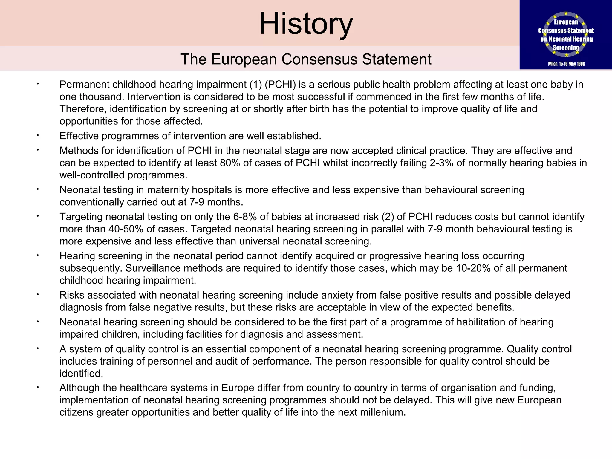 History
                               The European Consensus Statement
•   Permanent childhood hearing impairment (1) (PCHI) is a serious public health problem affecting at least one baby in
    one thousand. Intervention is considered to be most successful if commenced in the first few months of life.
    Therefore, identification by screening at or shortly after birth has the potential to improve quality of life and
    opportunities for those affected.
•   Effective programmes of intervention are well established.
•   Methods for identification of PCHI in the neonatal stage are now accepted clinical practice. They are effective and
    can be expected to identify at least 80% of cases of PCHI whilst incorrectly failing 2-3% of normally hearing babies in
    well-controlled programmes.
•   Neonatal testing in maternity hospitals is more effective and less expensive than behavioural screening
    conventionally carried out at 7-9 months.
•   Targeting neonatal testing on only the 6-8% of babies at increased risk (2) of PCHI reduces costs but cannot identify
    more than 40-50% of cases. Targeted neonatal hearing screening in parallel with 7-9 month behavioural testing is
    more expensive and less effective than universal neonatal screening.
•   Hearing screening in the neonatal period cannot identify acquired or progressive hearing loss occurring
    subsequently. Surveillance methods are required to identify those cases, which may be 10-20% of all permanent
    childhood hearing impairment.
•   Risks associated with neonatal hearing screening include anxiety from false positive results and possible delayed
    diagnosis from false negative results, but these risks are acceptable in view of the expected benefits.
•   Neonatal hearing screening should be considered to be the first part of a programme of habilitation of hearing
    impaired children, including facilities for diagnosis and assessment.
•   A system of quality control is an essential component of a neonatal hearing screening programme. Quality control
    includes training of personnel and audit of performance. The person responsible for quality control should be
    identified.
•   Although the healthcare systems in Europe differ from country to country in terms of organisation and funding,
www.monika-
    implementation of neonatal hearing screening programmes should not be delayed. This will give new European
    citizens greater opportunities and better quality of life into the next millenium.
lehnhardt.net
 