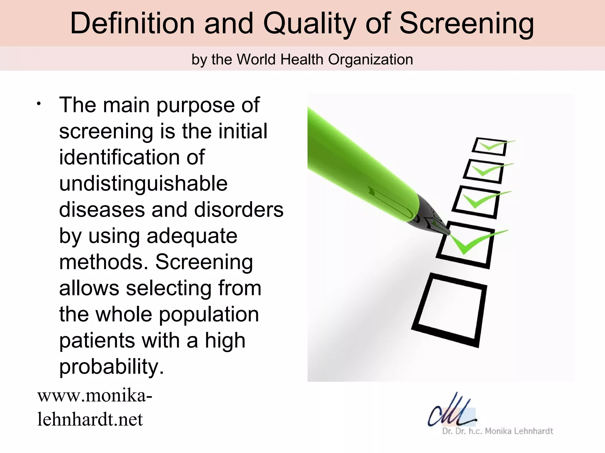Definition and Quality of Screening
                  by the World Health Organization

•   The main purpose of
    screening is the initial
    identification of
    undistinguishable
    diseases and disorders
    by using adequate
    methods. Screening
    allows selecting from
    the whole population
    patients with a high
    probability.
www.monika-
lehnhardt.net
 