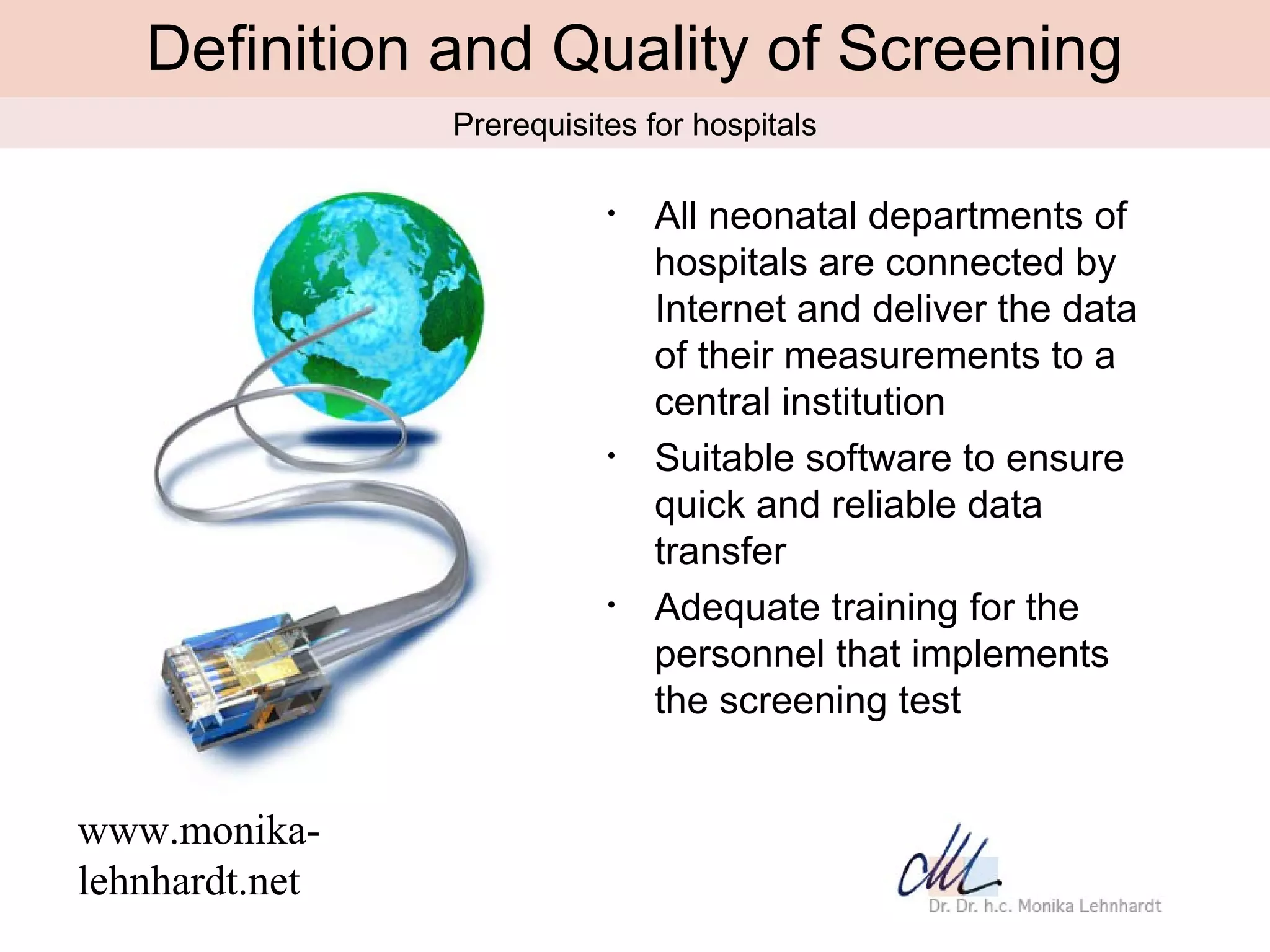 Definition and Quality of Screening
                Prerequisites for hospitals

                           •   All neonatal departments of
                               hospitals are connected by
                               Internet and deliver the data
                               of their measurements to a
                               central institution
                           •   Suitable software to ensure
                               quick and reliable data
                               transfer
                           •   Adequate training for the
                               personnel that implements
                               the screening test


www.monika-
lehnhardt.net
 